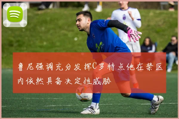 鲁尼强调充分发挥C罗特点他在禁区内依然具备决定性威胁