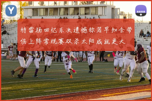 特雷杨回忆东决遗憾称若早知会带伤上阵常规赛双杀太阳成就更大