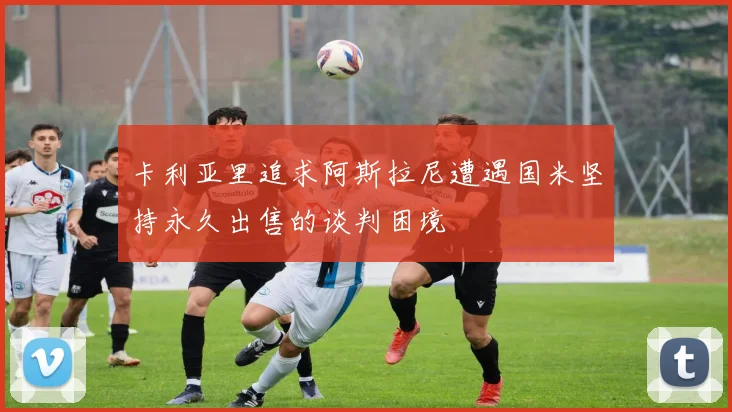 卡利亚里追求阿斯拉尼遭遇国米坚持永久出售的谈判困境