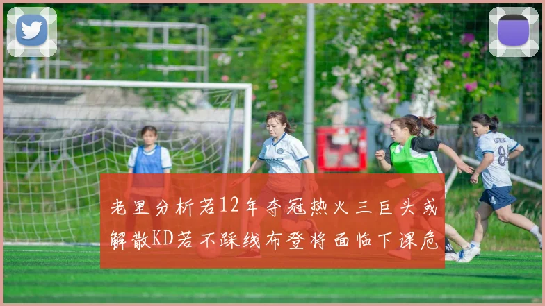 老里分析若12年夺冠热火三巨头或解散KD若不踩线布登将面临下课危机