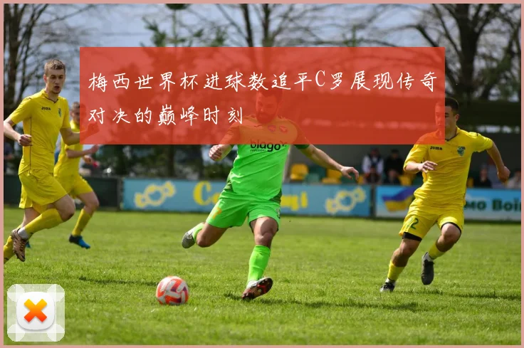 梅西世界杯进球数追平C罗展现传奇对决的巅峰时刻