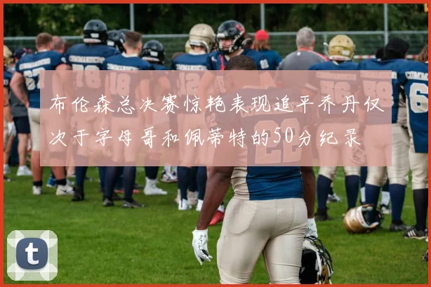 布伦森总决赛惊艳表现追平乔丹仅次于字母哥和佩蒂特的50分纪录