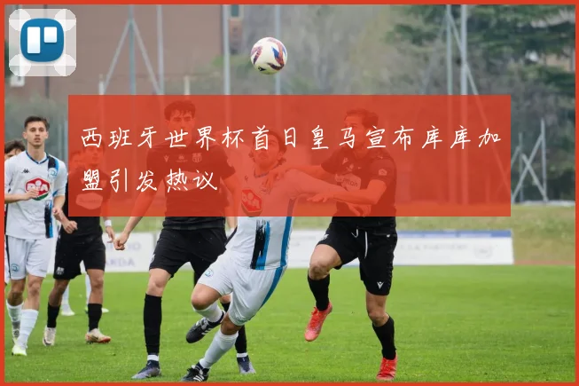 西班牙世界杯首日皇马宣布库库加盟引发热议