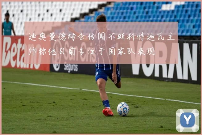迪奥曼德转会传闻不断科特迪瓦主帅称他目前专注于国家队表现