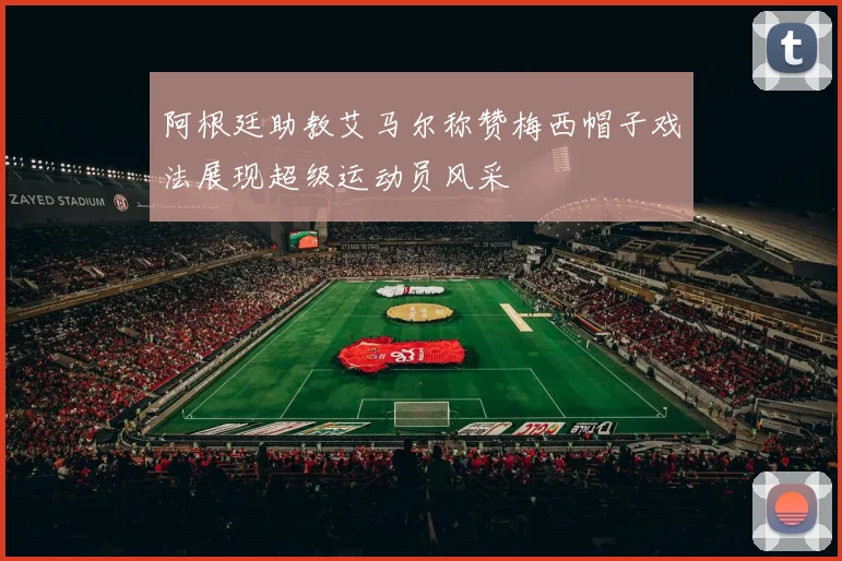 阿根廷助教艾马尔称赞梅西帽子戏法展现超级运动员风采
