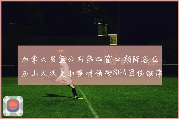 加拿大男篮公布第四窗口期阵容亚历山大沃克和多特领衔SGA因伤缺席